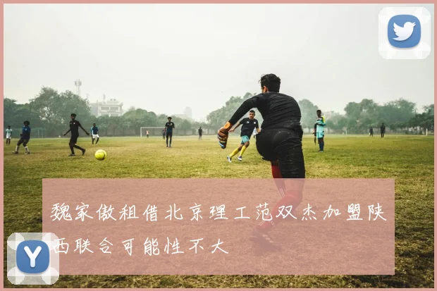 魏家傲租借北京理工范双杰加盟陕西联合可能性不大