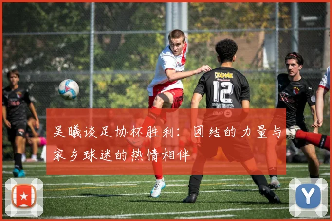 吴曦谈足协杯胜利：团结的力量与家乡球迷的热情相伴
