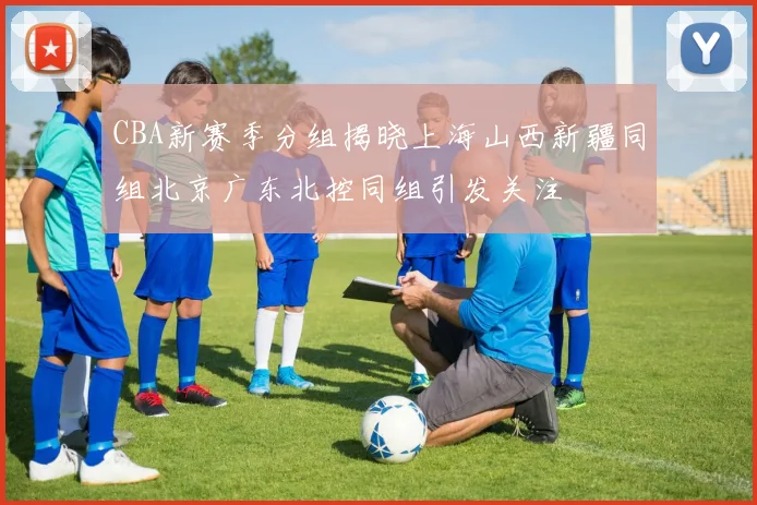 CBA新赛季分组揭晓上海山西新疆同组北京广东北控同组引发关注