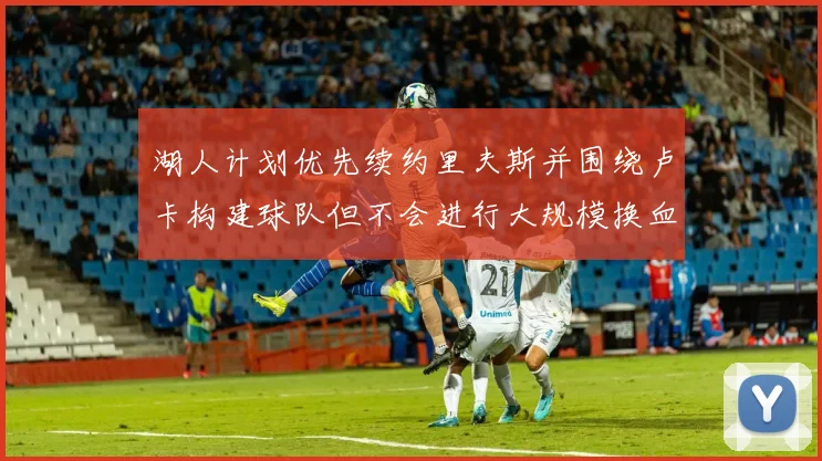 湖人计划优先续约里夫斯并围绕卢卡构建球队但不会进行大规模换血