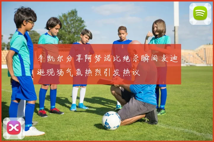 李凯尔分享阿努诺比绝杀瞬间麦迪逊现场气氛热烈引发热议