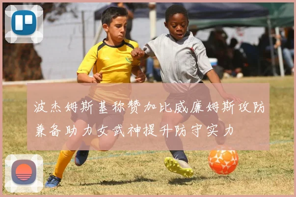波杰姆斯基称赞加比威廉姆斯攻防兼备助力女武神提升防守实力
