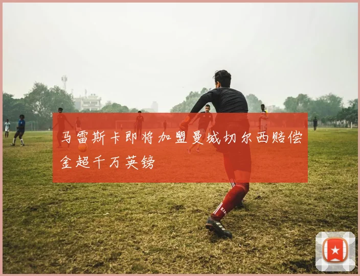 马雷斯卡即将加盟曼城切尔西赔偿金超千万英镑