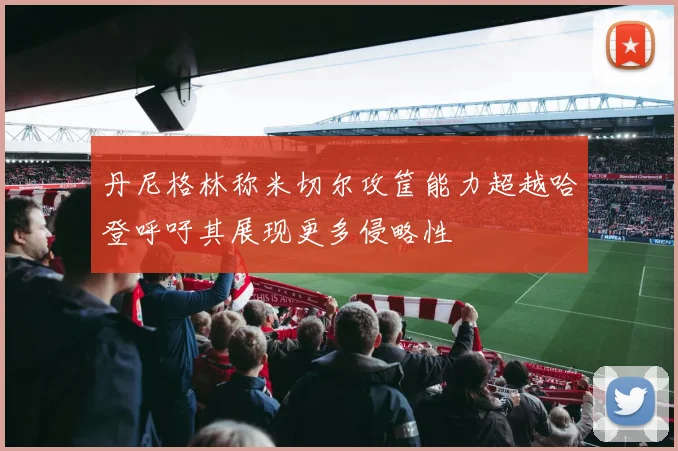 丹尼格林称米切尔攻筐能力超越哈登呼吁其展现更多侵略性