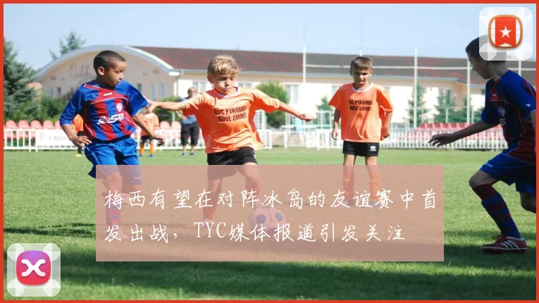 梅西有望在对阵冰岛的友谊赛中首发出战，TYC媒体报道引发关注