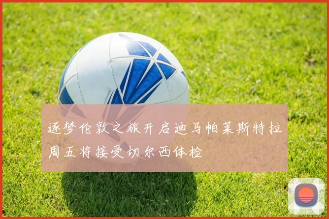 逐梦伦敦之旅开启迪马帕莱斯特拉周五将接受切尔西体检
