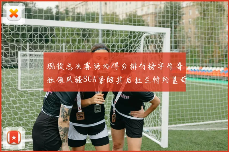 现役总决赛场均得分排行榜字母哥独领风骚SGA紧随其后杜兰特约基奇东契奇争夺第三