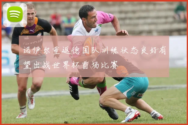 诺伊尔重返德国队训练状态良好有望出战世界杯首场比赛